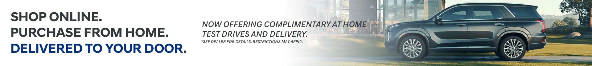Shop online. Purchase from home. Delivered to your door. Now Offering complimentary at home test drives and delivery. *Restrictions may apply. See dealer for details.