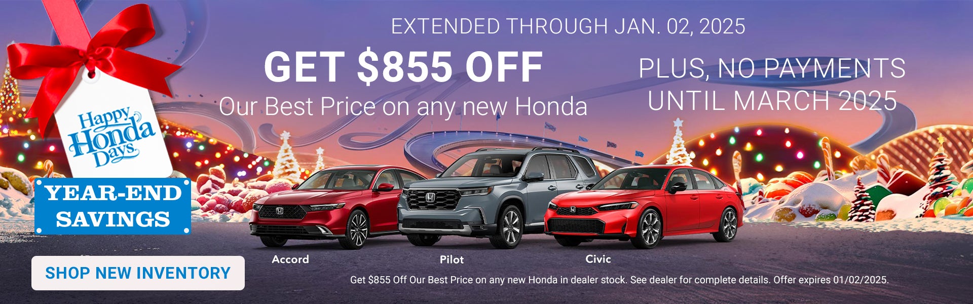 Happy Honda Days Year End Savings. Now through January 2, 2025 get $855 off Our Best Price on any new Honda in stock. Plus no payments until March 2025.