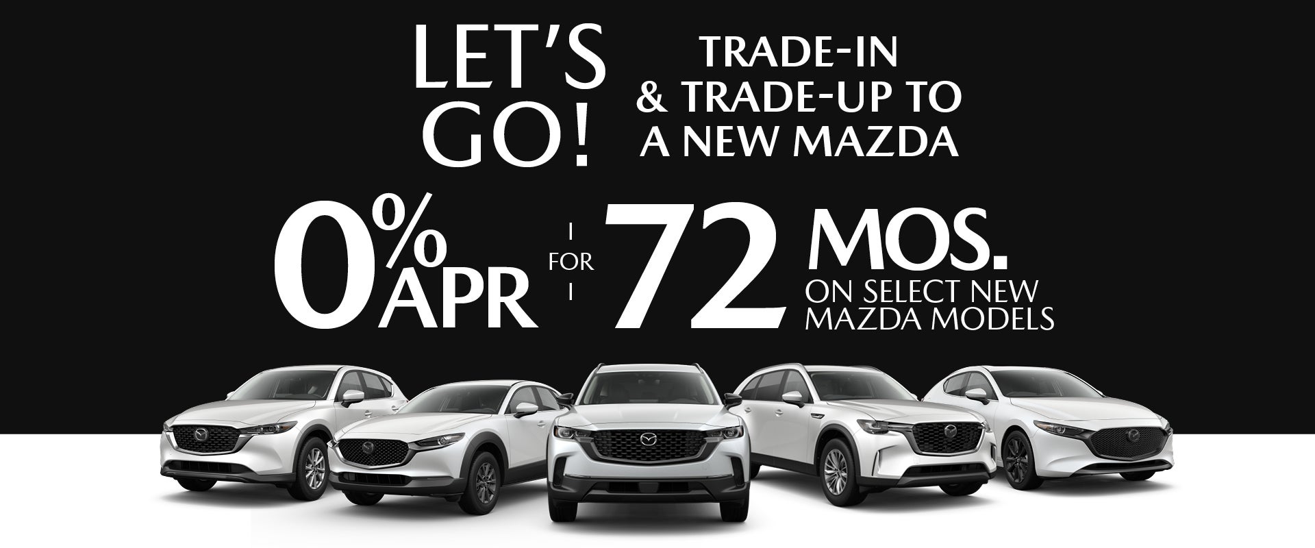 LET'S GO! TRADE-IN & TRADE UP TO A NEW MAZDA
0% APR FOR 72 MONTHS ON SELECT NEW MAZDA MODELS 